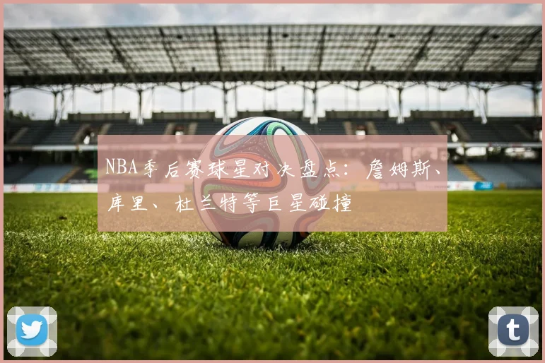 NBA季后赛球星对决盘点:詹姆斯、库里、杜兰特等巨星碰撞