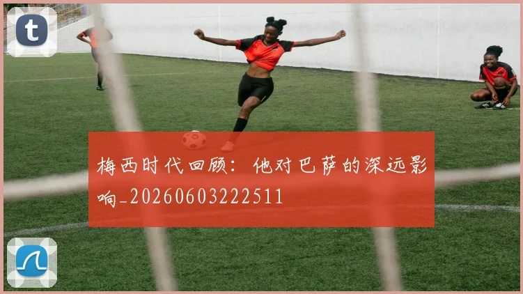 梅西时代回顾：他对巴萨的深远影响_20260603222511