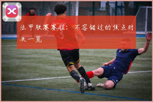法甲联赛赛程：不容错过的焦点对决一览
